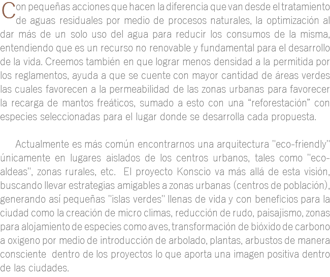 ﷯on pequeñas acciones que hacen la diferencia que van desde el tratamiento de aguas residuales por medio de procesos naturales, la optimización al dar más de un solo uso del agua para reducir los consumos de la misma, entendiendo que es un recurso no renovable y fundamental para el desarrollo de la vida. Creemos también en que lograr menos densidad a la permitida por los reglamentos, ayuda a que se cuente con mayor cantidad de áreas verdes las cuales favorecen a la permeabilidad de las zonas urbanas para favorecer la recarga de mantos freáticos, sumado a esto con una “reforestación” con especies seleccionadas para el lugar donde se desarrolla cada propuesta. Actualmente es más común encontrarnos una arquitectura "eco-friendly" únicamente en lugares aislados de los centros urbanos, tales como "eco-aldeas", zonas rurales, etc. El proyecto Konscio va más allá de esta visión, buscando llevar estrategias amigables a zonas urbanas (centros de población), generando así pequeñas "islas verdes" llenas de vida y con beneficios para la ciudad como la creación de micro climas, reducción de rudo, paisajismo, zonas para alojamiento de especies como aves, transformación de bióxido de carbono a oxigeno por medio de introducción de arbolado, plantas, arbustos de manera consciente dentro de los proyectos lo que aporta una imagen positiva dentro de las ciudades. 